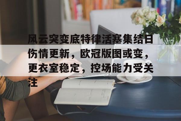 开云app下载-关于风云突变底特律活塞集结日伤情更新，欧冠版图或变，更衣室稳定，控场能力受关注的信息