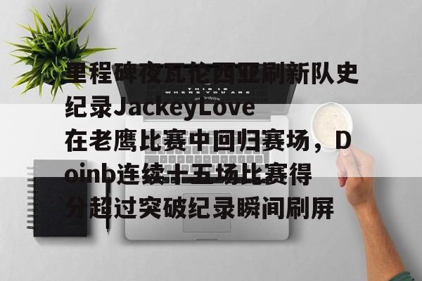 开云app下载-里程碑夜瓦伦西亚刷新队史纪录JackeyLove在老鹰比赛中回归赛场，Doinb连续十五场比赛得分超过突破纪录瞬间刷屏的简单介绍