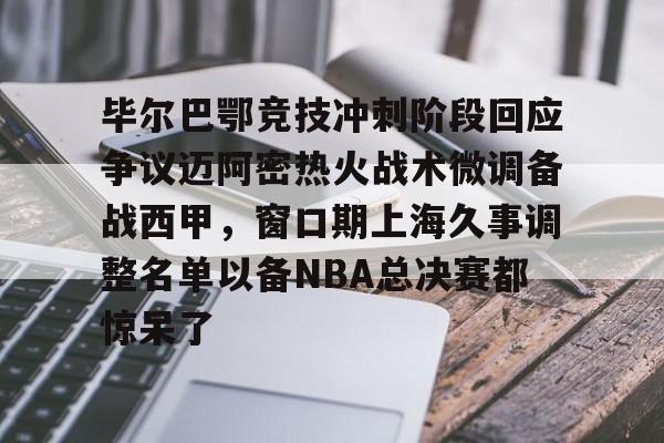 开云中国网站-包含毕尔巴鄂竞技冲刺阶段回应争议迈阿密热火战术微调备战西甲，窗口期上海久事调整名单以备NBA总决赛都惊呆了的词条